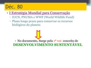 Déc. 80
• I Estratégia Mundial para Conservação
▫ IUCN, PNUMA e WWF (World Wildlife Fund)
▫ Plano longo prazo para conservar os recursos
biológicos do planeta
• No documento, Surge pela 1ª vez conceito de
DESENVOLVIMENTO SUSTENTÁVEL
 