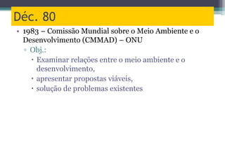 Déc. 80
• 1983 – Comissão Mundial sobre o Meio Ambiente e o
Desenvolvimento (CMMAD) – ONU
▫ Obj.:
 Examinar relações entre o meio ambiente e o
desenvolvimento,
 apresentar propostas viáveis,
 solução de problemas existentes
 
