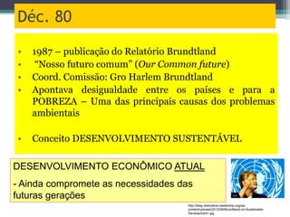 Déc. 80
• 1987 – publicação do Relatório Brundtland
• “Nosso futuro comum” (Our Common future)
• Coord. Comissão: Gro Harlem Brundtland
• Apontava desigualdade entre os países e para a
POBREZA – Uma das principais causas dos problemas
ambientais
• Conceito DESENVOLVIMENTO SUSTENTÁVEL
DESENVOLVIMENTO ECONÔMICO ATUAL
- Ainda compromete as necessidades das
futuras gerações
http://blog.restorative-leadership.org/wp-
content/uploads/2012/08/Brundtland-on-Sustainable-
Development1.jpg
 