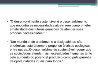 • “O desenvolvimento sustentável é o desenvolvimento
que encontra as necessidades atuais sem comprometer
a habilidade das futuras gerações de atender suas
próprias necessidades.”
• “Um mundo onde a pobreza e a desigualdade são
endêmicas estará sempre propenso à crises ecológicas,
entre outras…O desenvolvimento sustentável requer que
as sociedades atendam às necessidades humanas tanto
pelo aumento do potencial produtivo como pela garantia
de oportunidades iguais para todos.”
 