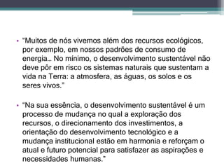 • “Muitos de nós vivemos além dos recursos ecológicos,
por exemplo, em nossos padrões de consumo de
energia… No mínimo, o desenvolvimento sustentável não
deve pôr em risco os sistemas naturais que sustentam a
vida na Terra: a atmosfera, as águas, os solos e os
seres vivos.”
• “Na sua essência, o desenvolvimento sustentável é um
processo de mudança no qual a exploração dos
recursos, o direcionamento dos investimentos, a
orientação do desenvolvimento tecnológico e a
mudança institucional estão em harmonia e reforçam o
atual e futuro potencial para satisfazer as aspirações e
necessidades humanas.”
 