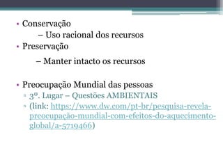 • Conservação
– Uso racional dos recursos
• Preservação
– Manter intacto os recursos
• Preocupação Mundial das pessoas
▫ 3º. Lugar – Questões AMBIENTAIS
▫ (link: https://www.dw.com/pt-br/pesquisa-revela-
preocupação-mundial-com-efeitos-do-aquecimento-
global/a-5719466)
 