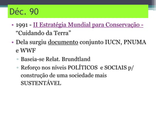 Déc. 90
• 1991 - II Estratégia Mundial para Conservação -
“Cuidando da Terra”
• Dela surgiu documento conjunto IUCN, PNUMA
e WWF
▫ Baseia-se Relat. Brundtland
▫ Reforço nos níveis POLÍTICOS e SOCIAIS p/
construção de uma sociedade mais
SUSTENTÁVEL
 