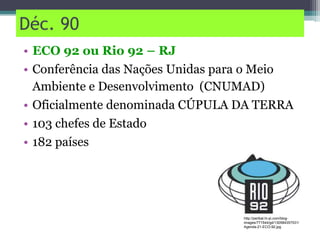 Déc. 90
• ECO 92 ou Rio 92 – RJ
• Conferência das Nações Unidas para o Meio
Ambiente e Desenvolvimento (CNUMAD)
• Oficialmente denominada CÚPULA DA TERRA
• 103 chefes de Estado
• 182 países
http://perlbal.hi-pi.com/blog-
images/771544/gd/130584357531/
Agenda-21-ECO-92.jpg
 