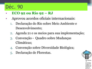 Déc. 90
• ECO 92 ou Rio 92 – RJ
• Aprovou acordos oficiais internacionais:
1. Declaração do Rio sobre Meio Ambiente e
Desenvolvimento;
2. Agenda 21 e os meios para sua implementação;
3. Convenção - Quadro sobre Mudanças
Climáticas;
4. Convenção sobre Diversidade Biológica;
5. Declaração de Florestas.
http://perlbal
.hi-
pi.com/blog-
images/771
544/gd/1305
84357531/A
genda-21-
 