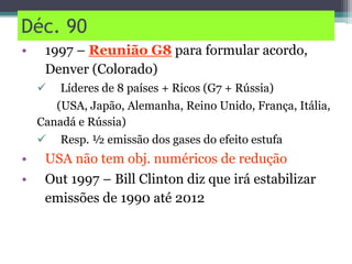Déc. 90
• 1997 – Reunião G8 para formular acordo,
Denver (Colorado)
 Líderes de 8 países + Ricos (G7 + Rússia)
(USA, Japão, Alemanha, Reino Unido, França, Itália,
Canadá e Rússia)
 Resp. ½ emissão dos gases do efeito estufa
• USA não tem obj. numéricos de redução
• Out 1997 – Bill Clinton diz que irá estabilizar
emissões de 1990 até 2012
 