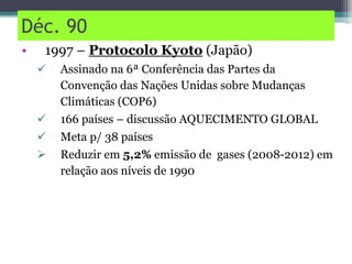 Déc. 90
• 1997 – Protocolo Kyoto (Japão)
 Assinado na 6ª Conferência das Partes da
Convenção das Nações Unidas sobre Mudanças
Climáticas (COP6)
 166 países – discussão AQUECIMENTO GLOBAL
 Meta p/ 38 países
 Reduzir em 5,2% emissão de gases (2008-2012) em
relação aos níveis de 1990
 