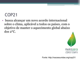 COP21
• busca alcançar um novo acordo internacional
sobre o clima, aplicável a todos os países, com o
objetivo de manter o aquecimento global abaixo
dos 2°C.
Fonte: http://nacoesunidas.org/cop21/
 