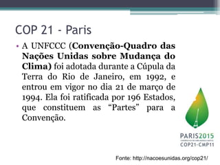 COP 21 - Paris
• A UNFCCC (Convenção-Quadro das
Nações Unidas sobre Mudança do
Clima) foi adotada durante a Cúpula da
Terra do Rio de Janeiro, em 1992, e
entrou em vigor no dia 21 de março de
1994. Ela foi ratificada por 196 Estados,
que constituem as “Partes” para a
Convenção.
Fonte: http://nacoesunidas.org/cop21/
 