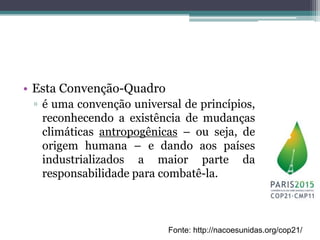 • Esta Convenção-Quadro
▫ é uma convenção universal de princípios,
reconhecendo a existência de mudanças
climáticas antropogênicas – ou seja, de
origem humana – e dando aos países
industrializados a maior parte da
responsabilidade para combatê-la.
Fonte: http://nacoesunidas.org/cop21/
 