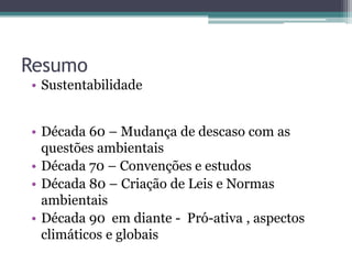 Resumo
• Sustentabilidade
• Década 60 – Mudança de descaso com as
questões ambientais
• Década 70 – Convenções e estudos
• Década 80 – Criação de Leis e Normas
ambientais
• Década 90 em diante - Pró-ativa , aspectos
climáticos e globais
 
