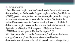 2. Leia o texto:
“Brasília - A criação de um Conselho de Desenvolvimento
Sustentável, no âmbito da Organização das Nações Unidas
(ONU), para tratar, entre outros temas, da questão da água
no mundo, deverá ser discutida durante a Conferência
sobre Desenvolvimento Sustentável, a Rio+20. A ideia é
debater a criação do conselho em vez do fortalecimento da
Agência das Nações Unidas para o Meio Ambiente
(PNUMA), como quer a União Europeia.” (In:
http://exame.abril.com.br/economia/meio-ambiente-e-
energia/noticias/brasil-quer-criar-conselho-de-
desenvolvimento-sustentavel. Acessado em: 17/03/2012).
 
