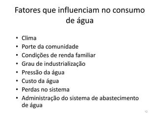 Fatores que influenciam no consumo
de água
• Clima
• Porte da comunidade
• Condições de renda familiar
• Condições de renda familiar
• Grau de industrialização
• Pressão da água
• Custo da água
• Perdas no sistema
• Administração do sistema de abastecimento
de água
12
 