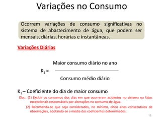 Variações no Consumo
Variações Diárias
Maior consumo diário no ano
Ocorrem variações de consumo significativas no
sistema de abastecimento de água, que podem ser
mensais, diárias, horárias e instantâneas.
Maior consumo diário no ano
K1 =
Consumo médio diário
K1 – Coeficiente do dia de maior consumo
Obs.: (1) Excluir os consumos dos dias em que ocorreram acidentes no sistema ou fatos
excepcionais responsáveis por alterações no consumo de água.
(2) Recomenda-se que seja considerados, no mínimo, cinco anos consecutivos de
observações, adotando-se a média dos coeficientes determinados.
15
 