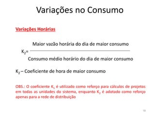 Variações no Consumo
Variações Horárias
Maior vazão horária do dia de maior consumo
K2=
Consumo médio horário do dia de maior consumo
Consumo médio horário do dia de maior consumo
K2 – Coeficiente de hora de maior consumo
OBS.: O coeficiente K1 é utilizado como reforço para cálculos de projetos
em todas as unidades do sistema, enquanto K2 é adotado como reforço
apenas para a rede de distribuição
18
 