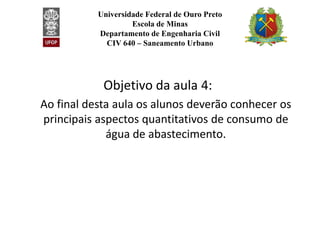 Universidade Federal de Ouro Preto
Escola de Minas
Departamento de Engenharia Civil
CIV 640 – Saneamento Urbano
Objetivo da aula 4:
Ao final desta aula os alunos deverão conhecer os
principais aspectos quantitativos de consumo de
principais aspectos quantitativos de consumo de
água de abastecimento.
 