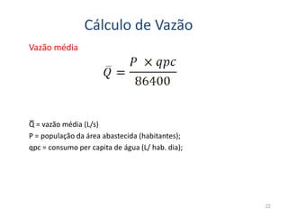 Cálculo de Vazão
Vazão média
22
Q = vazão média (L/s)
P = população da área abastecida (habitantes);
qpc = consumo per capita de água (L/ hab. dia);
 