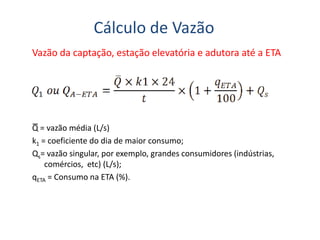 Cálculo de Vazão
Vazão da captação, estação elevatória e adutora até a ETA
Q = vazão média (L/s)
k1 = coeficiente do dia de maior consumo;
Qs= vazão singular, por exemplo, grandes consumidores (indústrias,
comércios, etc) (L/s);
qETA = Consumo na ETA (%).
 