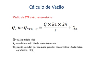 Cálculo de Vazão
Vazão da ETA até o reservatório
Q = vazão média (l/s)
k1 = coeficiente do dia de maior consumo;
Qs= vazão singular, por exemplo, grandes consumidores (indústrias,
comércios, etc);
 