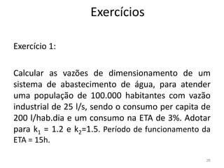 Exercícios
Exercício 1:
Calcular as vazões de dimensionamento de um
sistema de abastecimento de água, para atender
sistema de abastecimento de água, para atender
uma população de 100.000 habitantes com vazão
industrial de 25 l/s, sendo o consumo per capita de
200 l/hab.dia e um consumo na ETA de 3%. Adotar
para k1 = 1.2 e k2=1.5. Período de funcionamento da
ETA = 15h.
26
 