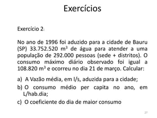 Exercícios
Exercício 2:
No ano de 1996 foi aduzido para a cidade de Bauru
(SP) 33.752.520 m3 de água para atender a uma
população de 292.000 pessoas (sede + distritos). O
consumo máximo diário observado foi igual a
consumo máximo diário observado foi igual a
108.820 m3 e ocorreu no dia 21 de março. Calcular:
a) A Vazão média, em l/s, aduzida para a cidade;
b) O consumo médio per capita no ano, em
L/hab.dia;
c) O coeficiente do dia de maior consumo
27
 