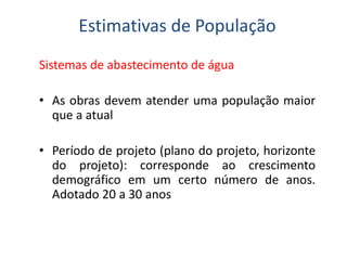 Sistemas de abastecimento de água
• As obras devem atender uma população maior
que a atual
Estimativas de População
• Período de projeto (plano do projeto, horizonte
do projeto): corresponde ao crescimento
demográfico em um certo número de anos.
Adotado 20 a 30 anos
 