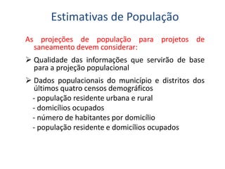As projeções de população para projetos de
saneamento devem considerar:
 Qualidade das informações que servirão de base
para a projeção populacional
 Dados populacionais do município e distritos dos
últimos quatro censos demográficos
Estimativas de População
 Dados populacionais do município e distritos dos
últimos quatro censos demográficos
- população residente urbana e rural
- domicílios ocupados
- número de habitantes por domicílio
- população residente e domicílios ocupados
 