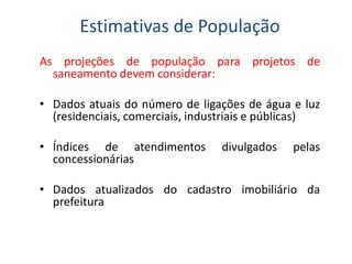As projeções de população para projetos de
saneamento devem considerar:
• Dados atuais do número de ligações de água e luz
(residenciais, comerciais, industriais e públicas)
Estimativas de População
• Índices de atendimentos divulgados pelas
concessionárias
• Dados atualizados do cadastro imobiliário da
prefeitura
 
