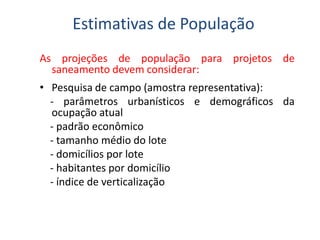 As projeções de população para projetos de
saneamento devem considerar:
• Pesquisa de campo (amostra representativa):
- parâmetros urbanísticos e demográficos da
ocupação atual
- padrão econômico
Estimativas de População
- padrão econômico
- tamanho médio do lote
- domicílios por lote
- habitantes por domicílio
- índice de verticalização
 