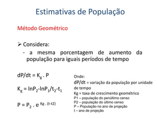 Método Geométrico
 Considera:
- a mesma porcentagem de aumento da
população para iguais períodos de tempo
Estimativas de População
população para iguais períodos de tempo
dP/dt = Kg . P
Kg = lnP2-lnP1/t2-t1
P = P2 . e Kg . (t-t2)
Onde:
dP/dt = variação da população por unidade
de tempo
Kg = taxa de crescimento geométrico
P1 – população do penúltimo censo
P2 – população do último censo
P – População no ano de projeção
t – ano de projeção
 