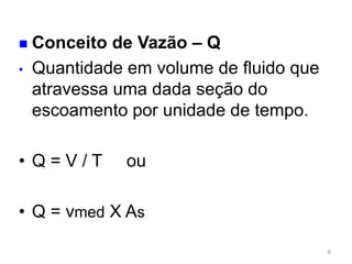  Conceito de Vazão – Q
• Quantidade em volume de fluido que
atravessa uma dada seção do
escoamento por unidade de tempo.
6
• Q = V / T ou
• Q = vmed X As
 