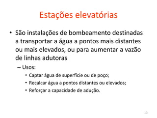 Estações elevatórias
• São instalações de bombeamento destinadas
a transportar a água a pontos mais distantes
ou mais elevados, ou para aumentar a vazão
de linhas adutorasde linhas adutoras
– Usos:
• Captar água de superfície ou de poço;
• Recalcar água a pontos distantes ou elevados;
• Reforçar a capacidade de adução.
13
 