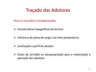 Deve-se considerar (recapitulando):
 Características topográficas do terreno
 Influência do plano de carga e da linha piezométrica
Traçado das AdutorasTraçado das Adutoras
 Influência do plano de carga e da linha piezométrica
 Localização e perfil da adutora
 Faixas de servidão ou desapropriação para a implantação e
operação das adutoras
19
 