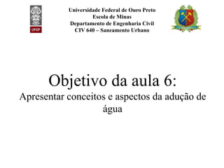 Universidade Federal de Ouro Preto
Escola de Minas
Departamento de Engenharia Civil
CIV 640 – Saneamento Urbano
Objetivo da aula 6:Objetivo da aula 6:
Apresentar conceitos e aspectos da adução de
água
 