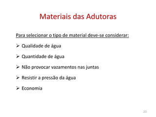 Para selecionar o tipo de material deve-se considerar:
 Qualidade de água
 Quantidade de água
Materiais das AdutorasMateriais das Adutoras
 Quantidade de água
 Não provocar vazamentos nas juntas
 Resistir a pressão da água
 Economia
23
 