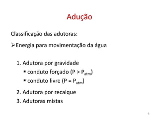 Classificação das adutoras:
Energia para movimentação da água
1. Adutora por gravidade
AduçãoAdução
1. Adutora por gravidade
 conduto forçado (P > Patm)
 conduto livre (P = Patm)
2. Adutora por recalque
3. Adutoras mistas
6
 