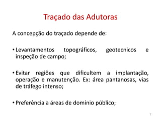 Traçado das AdutorasTraçado das Adutoras
A concepção do traçado depende de:
• Levantamentos topográficos, geotecnicos e
inspeção de campo;inspeção de campo;
• Evitar regiões que dificultem a implantação,
operação e manutenção. Ex: área pantanosas, vias
de tráfego intenso;
• Preferência a áreas de domínio público;
7
 