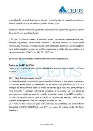 www.cursocejus.com.br
uma utilização racional dos bens ambientais; enquanto não for possível que cada um
tenha a consciência que faz parte de um todo, iremos cobrar;
e) Princípio do Meio Ambiente Equilibrado: ecologicamente equilibrado; equacionar a ideia
de consumo com recursos naturais;
f) Princípio do Desenvolvimento Sustentável: é bem próximo com a concepção de meio
ambiente equilibrado; necessidades humanas x recursos naturais; as necessidades
humanas são ilimitadas; recursos naturais são limitados (ex: petróleo); economia/capital x
meio ambiente/saúde, no caso de conflito, prepondera a saúde dos consumidores e o
meio ambiente, Art. 170 CF x Art. 225 CF / ADPF 101;
g) Princípio da Solidariedade: também conhecido como Intergeracional;
Análise do Art.225 da CF/88:
Caput = encontramos o princípio da solidariedade; não é o regime jurídico dos bens
públicos;
§1º, I = ideia de preservação e manejo;
II = material genético = organismos geneticamente modificados = princípio da precaução;
III = cautela nesse inciso = compreensão de lei nesse inciso (pacificado no STF) = a
proteção do meio ambiente pode ser criado por decreto (que não é lei), para proteger o
meio ambiente = qualquer instrumento legislativo; é necessário LEI nos casos de
supressão ou extinção de área de proteção ambiental; nesse inciso NÃO se aplica o
princípio da simetria (porque para a criação de parques, por exemplo, pode ser por
qualquer meio legislativo, mas para extinguir, somente por LEI);
VII = “farra do boi e rinhas de galo e de cachorro”; as crueldades com animais foram
declaradas INCONSTITUCIONAIS pelo STF; os casos de rodeios ainda não foram
julgados; b
 