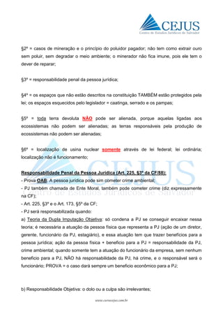 www.cursocejus.com.br
§2º = casos de mineração e o princípio do poluidor pagador; não tem como extrair ouro
sem poluir, sem degradar o meio ambiente; o minerador não fica imune, pois ele tem o
dever de reparar;
§3º = responsabilidade penal da pessoa jurídica;
§4º = os espaços que não estão descritos na constituição TAMBÉM estão protegidos pela
lei; os espaços esquecidos pelo legislador = caatinga, serrado e os pampas;
§5º = toda terra devoluta NÃO pode ser alienada, porque aquelas ligadas aos
ecossistemas não podem ser alienadas; as terras responsáveis pela produção de
ecossistemas não podem ser alienadas;
§6º = localização de usina nuclear somente através de lei federal; lei ordinária;
localização não é funcionamento;
Responsabilidade Penal da Pessoa Jurídica (Art. 225, §3º da CF/88):
- Prova OAB: A pessoa jurídica pode sim cometer crime ambiental;
- PJ também chamada de Ente Moral, também pode cometer crime (diz expressamente
na CF);
- Art. 225, §3º e o Art. 173, §5º da CF;
- PJ será responsabilizada quando:
a) Teoria da Dupla Imputação Objetiva: só condena a PJ se conseguir encaixar nessa
teoria; é necessária a atuação da pessoa física que representa a PJ (ação de um diretor,
gerente, funcionário da PJ, estagiário), e essa atuação tem que trazer benefícios para a
pessoa jurídica; ação da pessoa física + beneficio para a PJ = responsabilidade da PJ,
crime ambiental; quando somente tem a atuação do funcionário da empresa, sem nenhum
beneficio para a PJ, NÃO há responsabilidade da PJ, há crime, e o responsável será o
funcionário; PROVA = o caso dará sempre um beneficio econômico para a PJ;
b) Responsabilidade Objetiva: o dolo ou a culpa são irrelevantes;
 