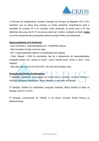 www.cursocejus.com.br
c) Princípio da Insignificância: também chamado de Principio da Bagatela; STF e STJ
entendem que se aplica esse principio no direito ambiental; insignificância retira a
tipicidade da conduta; PF e PJ cometem crime ambiental; as penas para a PF são
diferentes das penas da PJ; PJ as penas podem ser: multas e restrição de direito; todos
os crimes ambientais são processados através da Ação Pública Incondicionada;
Responsabilidade Civil Ambiental:
- Dano ambiental = responsabilidade civil = é SEMPRE objetiva;
- Não há analise de dolo e nem de culpa;
- STJ = responsabilidade objetiva na modalidade risco integral;
- Risco Integral = NÃO há excludente; não há o afastamento da responsabilidade;
obrigação propter rem (“gruda na coisa” / pouco importa quem causou o dano / risco
integral);
- Não cabe aplicação do Art.70 do CPC; não cabe denunciação a lide;
Evolução dos Direitos Fundamentais:
1ª Geração: Individuais; preocupação do homem contra o Estado; momento histórico =
evolução francesa e Absolutismo; Status Negativo (o não fazer do Estado);
2ª Geração: Direitos da coletividade; revolução industrial; Status Positivo (o fazer do
Estado); Art.6º e 7º da CF;
3ª Geração: compreensão de TODOS; é um direito universal; Direito Difusos ou
Metaindividuais;
 
