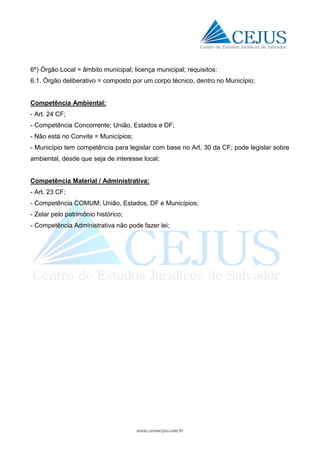 www.cursocejus.com.br
6º) Órgão Local = âmbito municipal; licença municipal; requisitos:
6.1. Órgão deliberativo = composto por um corpo técnico, dentro no Município;
Competência Ambiental:
- Art. 24 CF;
- Competência Concorrente; União, Estados e DF;
- Não está no Convite = Municípios;
- Município tem competência para legislar com base no Art. 30 da CF; pode legislar sobre
ambiental, desde que seja de interesse local;
Competência Material / Administrativa:
- Art. 23 CF;
- Competência COMUM; União, Estados, DF e Municípios;
- Zelar pelo patrimônio histórico;
- Competência Administrativa não pode fazer lei;
 