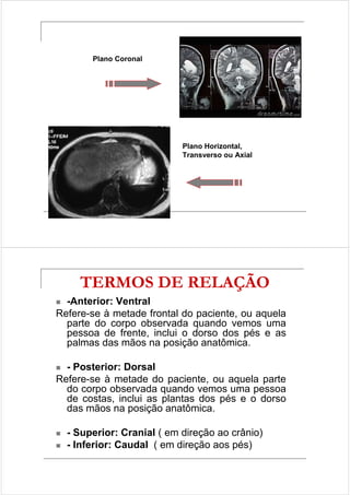 Plano Coronal 
Plano Horizontal, 
Transverso ou Axial 
TERMOS DE RELAÇÃO 
 -Anterior: Ventral 
Refere-se à metade frontal do paciente, ou aquela 
parte do corpo observada quando vemos uma 
pessoa de frente, inclui o dorso dos pés e as 
palmas das mãos na posição anatômica. 
 - Posterior: Dorsal 
Refere-se à metade do paciente, ou aquela parte 
do corpo observada quando vemos uma pessoa 
de costas, inclui as plantas dos pés e o dorso 
das mãos na posição anatômica. 
 - Superior: Cranial ( em direção ao crânio) 
 - Inferior: Caudal ( em direção aos pés) 
 