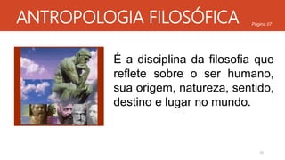 ANTROPOLOGIA FILOSÓFICA
É a disciplina da filosofia que
reflete sobre o ser humano,
sua origem, natureza, sentido,
destino e lugar no mundo.
10
Página 07
 