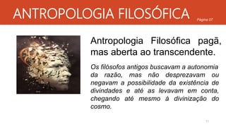 ANTROPOLOGIA FILOSÓFICA
Antropologia Filosófica pagã,
mas aberta ao transcendente.
Os filósofos antigos buscavam a autonomia
da razão, mas não desprezavam ou
negavam a possibilidade da existência de
divindades e até as levavam em conta,
chegando até mesmo à divinização do
cosmo.
11
Página 07
 
