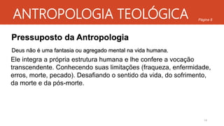 ANTROPOLOGIA TEOLÓGICA
Pressuposto da Antropologia
Deus não é uma fantasia ou agregado mental na vida humana.
Ele integra a própria estrutura humana e lhe confere a vocação
transcendente. Conhecendo suas limitações (fraqueza, enfermidade,
erros, morte, pecado). Desafiando o sentido da vida, do sofrimento,
da morte e da pós-morte.
Página 8
14
 