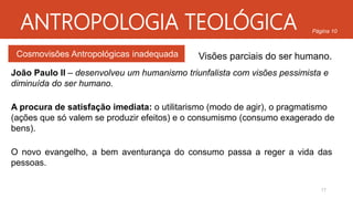 ANTROPOLOGIA TEOLÓGICA
Cosmovisões Antropológicas inadequada
Página 10
Visões parciais do ser humano.
João Paulo II – desenvolveu um humanismo triunfalista com visões pessimista e
diminuída do ser humano.
A procura de satisfação imediata: o utilitarismo (modo de agir), o pragmatismo
(ações que só valem se produzir efeitos) e o consumismo (consumo exagerado de
bens).
O novo evangelho, a bem aventurança do consumo passa a reger a vida das
pessoas.
17
 