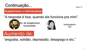 Subjetivismo e individualista
Continuação...
“A resposta é boa, quando ela funciona pra mim”.
Aumento de:
18
“angústia, solidão, depressão, desapego e etc.”
Ex: de Subjetivismo
romancistas
Individualismo
“EU”
Página 10
 