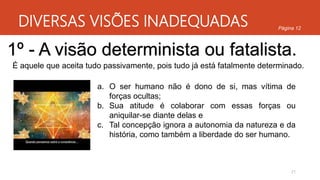 DIVERSAS VISÕES INADEQUADAS
21
Página 12
1º - A visão determinista ou fatalista.
É aquele que aceita tudo passivamente, pois tudo já está fatalmente determinado.
a. O ser humano não é dono de si, mas vítima de
forças ocultas;
b. Sua atitude é colaborar com essas forças ou
aniquilar-se diante delas e
c. Tal concepção ignora a autonomia da natureza e da
história, como também a liberdade do ser humano.
 