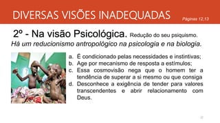 DIVERSAS VISÕES INADEQUADAS
22
Páginas 12,13
2º - Na visão Psicológica.
Há um reducionismo antropológico na psicologia e na biologia.
Redução do seu psiquismo.
a. É condicionado pelas necessidades e instintivas;
b. Age por mecanismo de resposta a estímulos;
c. Essa cosmovisão nega que o homem ter a
tendência de superar a si mesmo ou que consiga
d. Desconhece a exigência de tender para valores
transcendentes e abrir relacionamento com
Deus.
 