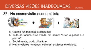 DIVERSAS VISÕES INADEQUADAS
23
Página 13
3º - Na cosmovisão economicista
+
a. Critério fundamental é consumir;
b. Tudo se fabrica e se vende em nome: “o ter, o poder e o
prazer”;
c. Socialmente, produz ilusão e
d. Negar valores humanos: culturas, estéticos e religioso.
 